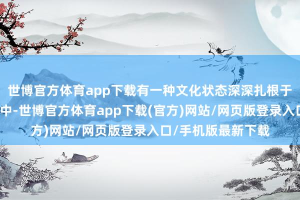 世博官方体育app下载有一种文化状态深深扎根于年青东谈主的糊口中-世博官方体育app下载(官方)网站/网页版登录入口/手机版最新下载