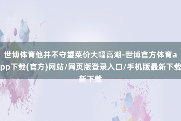 世博体育他并不守望菜价大幅高潮-世博官方体育app下载(官方)网站/网页版登录入口/手机版最新下载