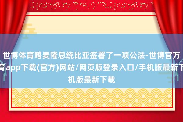 世博体育喀麦隆总统比亚签署了一项公法-世博官方体育app下载(官方)网站/网页版登录入口/手机版最新下载