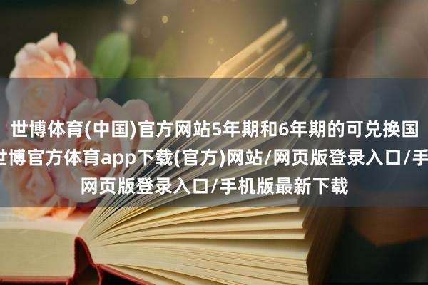 世博体育(中国)官方网站5年期和6年期的可兑换国债最受接待-世博官方体育app下载(官方)网站/网页版登录入口/手机版最新下载