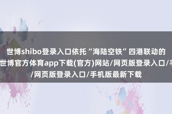 世博shibo登录入口依托“海陆空铁”四港联动的独到区位上风-世博官方体育app下载(官方)网站/网页版登录入口/手机版最新下载