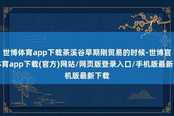 世博体育app下载茶溪谷早期刚贸易的时候-世博官方体育app下载(官方)网站/网页版登录入口/手机版最新下载