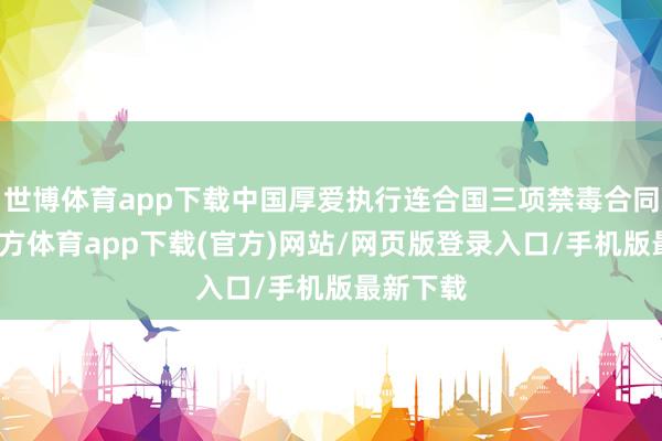 世博体育app下载中国厚爱执行连合国三项禁毒合同-世博官方体育app下载(官方)网站/网页版登录入口/手机版最新下载