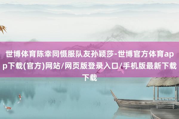 世博体育陈幸同慑服队友孙颖莎-世博官方体育app下载(官方)网站/网页版登录入口/手机版最新下载
