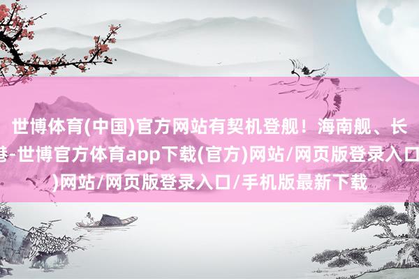 世博体育(中国)官方网站有契机登舰！海南舰、长沙舰当天抵达香港-世博官方体育app下载(官方)网站/网页版登录入口/手机版最新下载