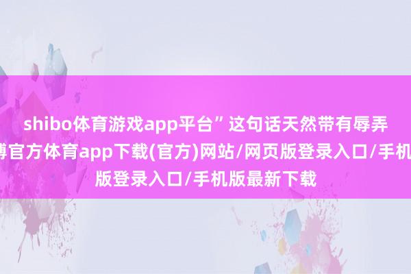 shibo体育游戏app平台”这句话天然带有辱弄的意味-世博官方体育app下载(官方)网站/网页版登录入口/手机版最新下载