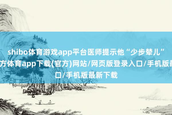 shibo体育游戏app平台医师提示他“少步辇儿”-世博官方体育app下载(官方)网站/网页版登录入口/手机版最新下载