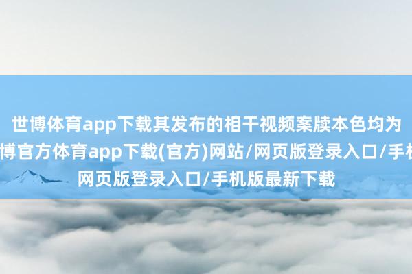 世博体育app下载其发布的相干视频案牍本色均为无理造谣-世博官方体育app下载(官方)网站/网页版登录入口/手机版最新下载