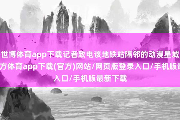 世博体育app下载记者致电该地铁站隔邻的动漫星城-世博官方体育app下载(官方)网站/网页版登录入口/手机版最新下载
