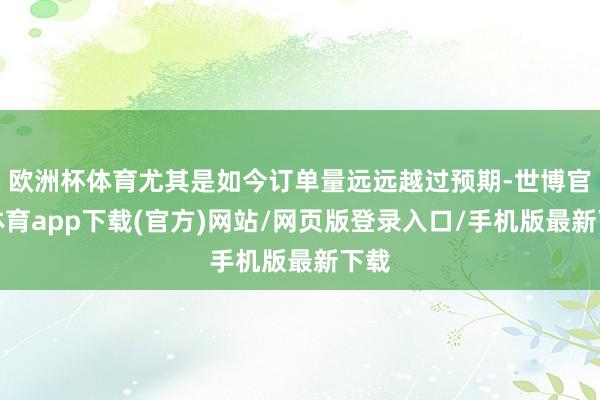 欧洲杯体育尤其是如今订单量远远越过预期-世博官方体育app下载(官方)网站/网页版登录入口/手机版最新下载