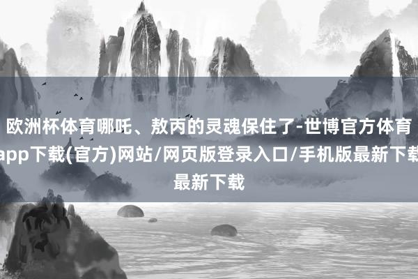 欧洲杯体育哪吒、敖丙的灵魂保住了-世博官方体育app下载(官方)网站/网页版登录入口/手机版最新下载