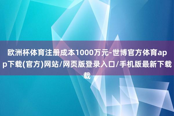 欧洲杯体育注册成本1000万元-世博官方体育app下载(官方)网站/网页版登录入口/手机版最新下载