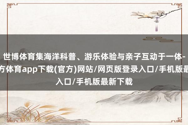 世博体育集海洋科普、游乐体验与亲子互动于一体-世博官方体育app下载(官方)网站/网页版登录入口/手机版最新下载