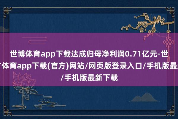 世博体育app下载达成归母净利润0.71亿元-世博官方体育app下载(官方)网站/网页版登录入口/手机版最新下载