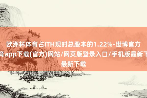 欧洲杯体育占ITH现时总股本的1.22%-世博官方体育app下载(官方)网站/网页版登录入口/手机版最新下载