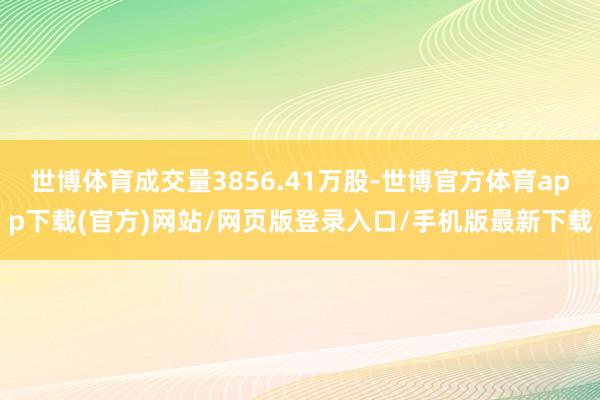 世博体育成交量3856.41万股-世博官方体育app下载(官方)网站/网页版登录入口/手机版最新下载