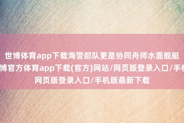 世博体育app下载海警部队更是协同舟师水面舰艇集群转移-世博官方体育app下载(官方)网站/网页版登录入口/手机版最新下载
