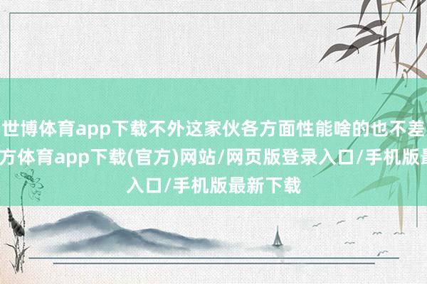 世博体育app下载不外这家伙各方面性能啥的也不差-世博官方体育app下载(官方)网站/网页版登录入口/手机版最新下载