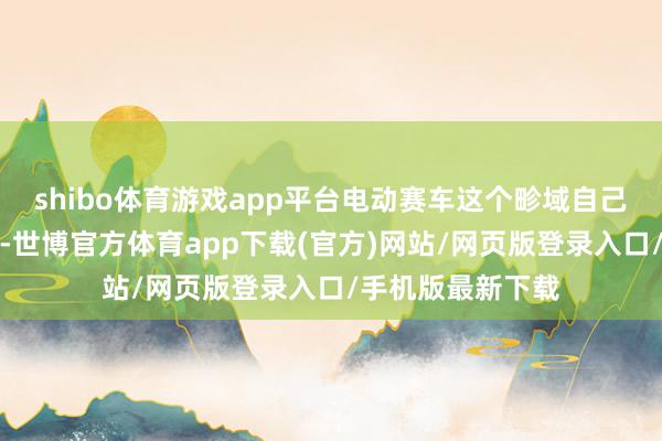 shibo体育游戏app平台电动赛车这个畛域自己就充满不祥情味-世博官方体育app下载(官方)网站/网页版登录入口/手机版最新下载