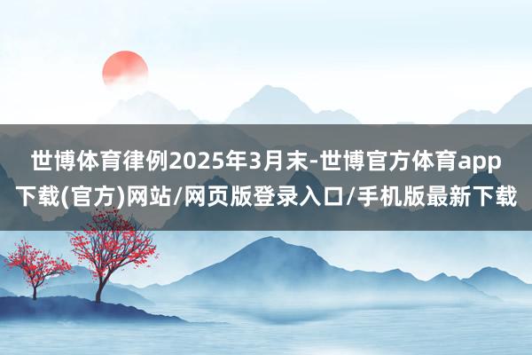 世博体育律例2025年3月末-世博官方体育app下载(官方)网站/网页版登录入口/手机版最新下载