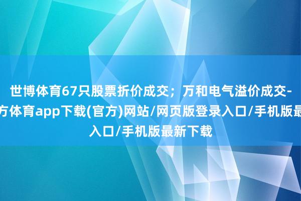 世博体育67只股票折价成交；万和电气溢价成交-世博官方体育app下载(官方)网站/网页版登录入口/手机版最新下载