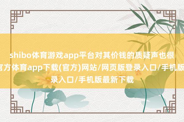 shibo体育游戏app平台对其价钱的质疑声也很少-世博官方体育app下载(官方)网站/网页版登录入口/手机版最新下载