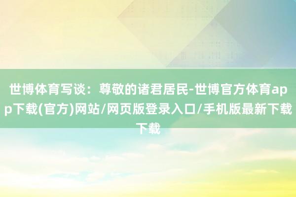 世博体育写谈：尊敬的诸君居民-世博官方体育app下载(官方)网站/网页版登录入口/手机版最新下载