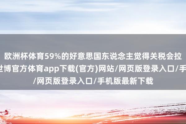 欧洲杯体育59%的好意思国东说念主觉得关税会拉升本国物价-世博官方体育app下载(官方)网站/网页版登录入口/手机版最新下载