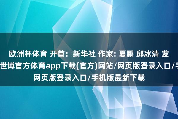 欧洲杯体育 开首：新华社 作家: 夏鹏 邱冰清 发布于：北京市-世博官方体育app下载(官方)网站/网页版登录入口/手机版最新下载