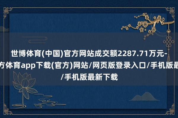 世博体育(中国)官方网站成交额2287.71万元-世博官方体育app下载(官方)网站/网页版登录入口/手机版最新下载