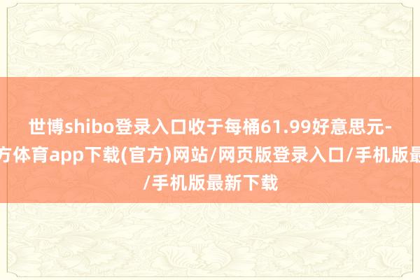 世博shibo登录入口收于每桶61.99好意思元-世博官方体育app下载(官方)网站/网页版登录入口/手机版最新下载