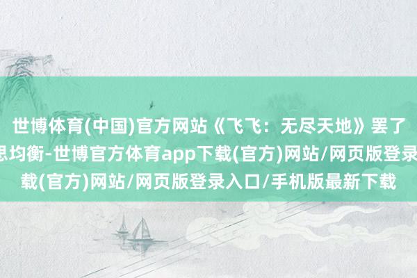 世博体育(中国)官方网站《飞飞：无尽天地》罢了经典与翻新的完好意思均衡-世博官方体育app下载(官方)网站/网页版登录入口/手机版最新下载