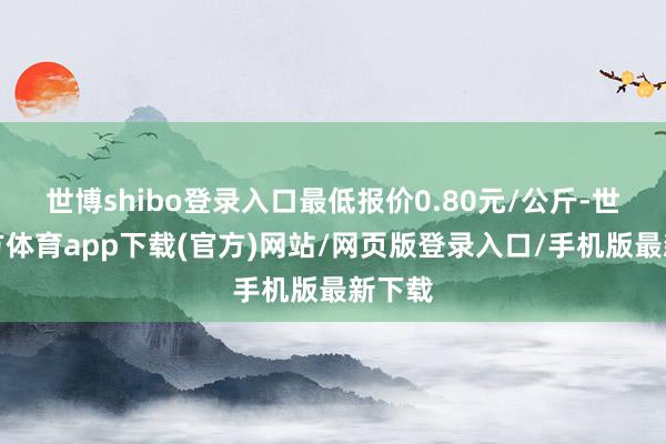 世博shibo登录入口最低报价0.80元/公斤-世博官方体育app下载(官方)网站/网页版登录入口/手机版最新下载